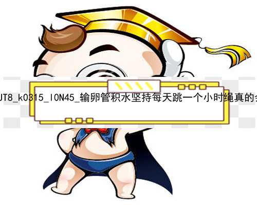 北京48岁代孕当妈|d9UT8_k0315_l0N45_输卵管积水坚持每天跳一个小时绳真的会好吗？